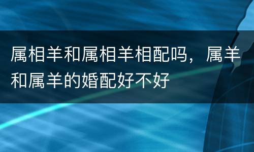 属相羊和属相羊相配吗，属羊和属羊的婚配好不好