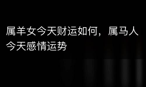 属羊女今天财运如何，属马人今天感情运势