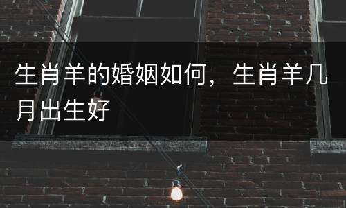 生肖羊的婚姻如何，生肖羊几月出生好