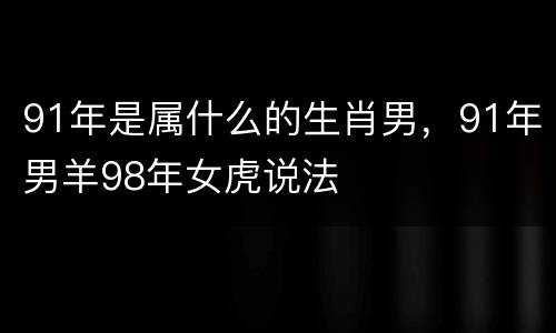91年是属什么的生肖男，91年男羊98年女虎说法