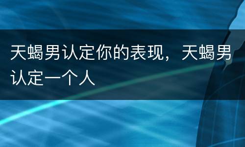 天蝎男认定你的表现，天蝎男认定一个人