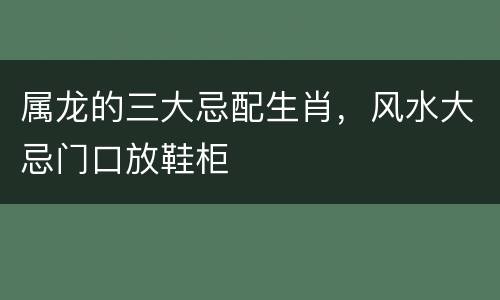 属龙的三大忌配生肖，风水大忌门口放鞋柜