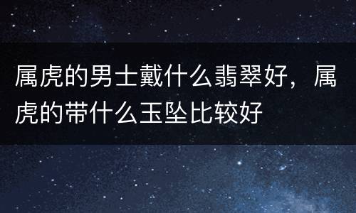 属虎的男士戴什么翡翠好，属虎的带什么玉坠比较好