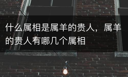 什么属相是属羊的贵人，属羊的贵人有哪几个属相