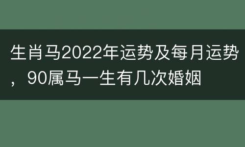 生肖马2022年运势及每月运势，90属马一生有几次婚姻