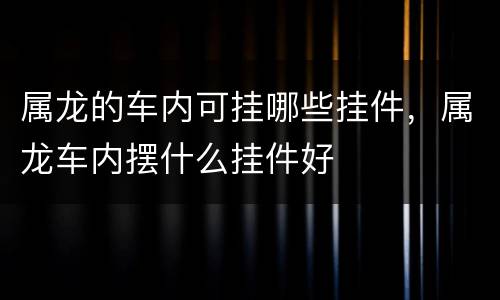 属龙的车内可挂哪些挂件，属龙车内摆什么挂件好