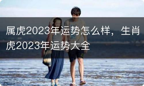 属虎2023年运势怎么样，生肖虎2023年运势大全