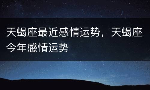 天蝎座最近感情运势，天蝎座今年感情运势