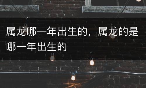 属龙哪一年出生的，属龙的是哪一年出生的