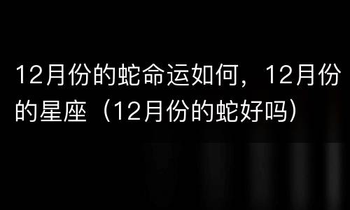 12月份的蛇命运如何，12月份的星座（12月份的蛇好吗）