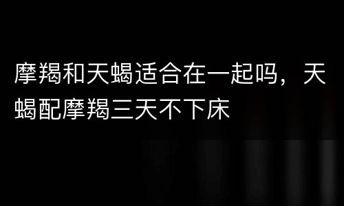 摩羯和天蝎适合在一起吗，天蝎配摩羯三天不下床