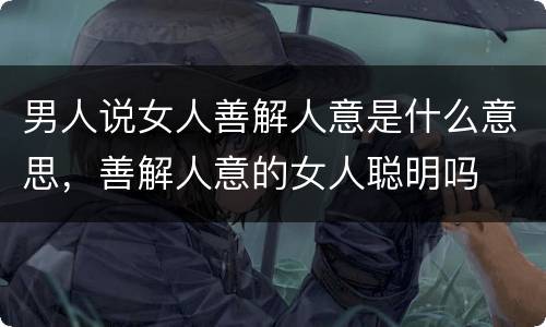 男人说女人善解人意是什么意思，善解人意的女人聪明吗