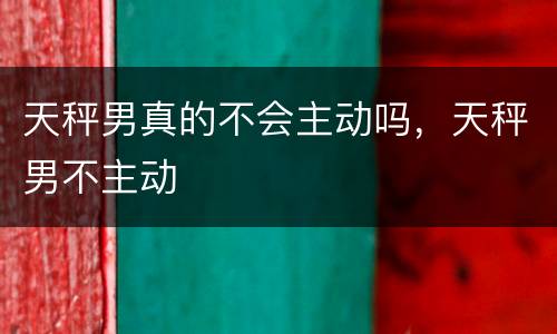 天秤男真的不会主动吗，天秤男不主动