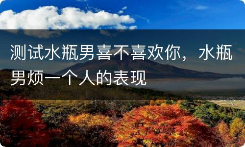 测试水瓶男喜不喜欢你，水瓶男烦一个人的表现