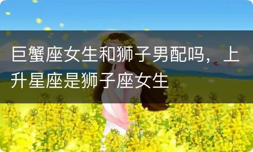 巨蟹座女生和狮子男配吗，上升星座是狮子座女生