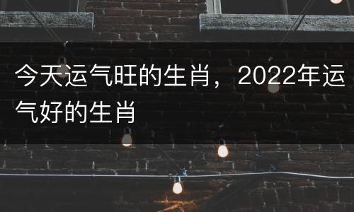 今天运气旺的生肖，2022年运气好的生肖