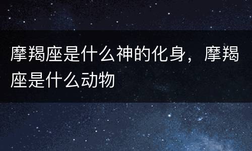 摩羯座是什么神的化身，摩羯座是什么动物