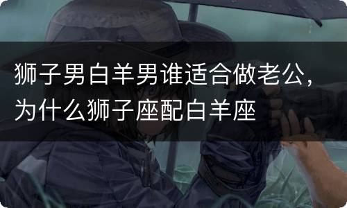 狮子男白羊男谁适合做老公，为什么狮子座配白羊座