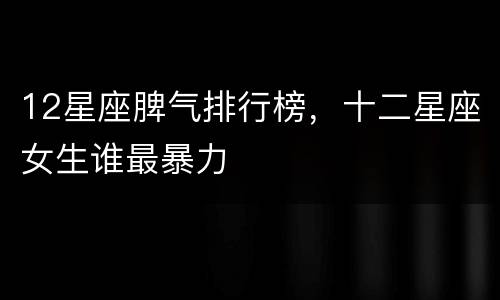 12星座脾气排行榜，十二星座女生谁最暴力