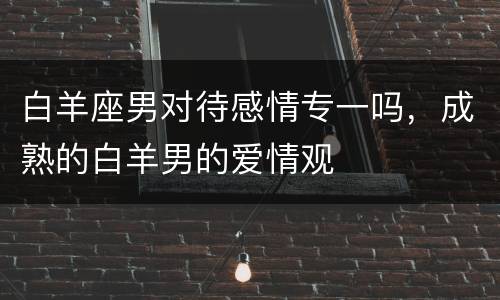 白羊座男对待感情专一吗，成熟的白羊男的爱情观