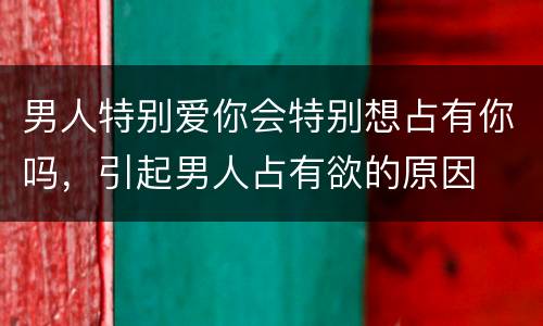 男人特别爱你会特别想占有你吗，引起男人占有欲的原因