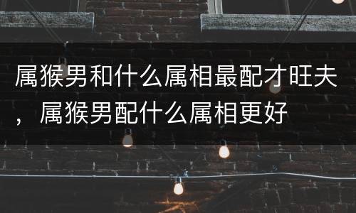 属猴男和什么属相最配才旺夫，属猴男配什么属相更好