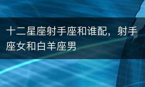 十二星座射手座和谁配，射手座女和白羊座男