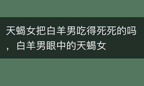 天蝎女把白羊男吃得死死的吗，白羊男眼中的天蝎女