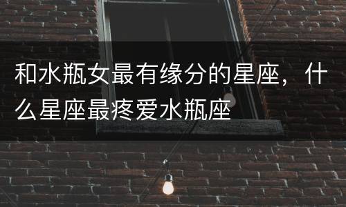 和水瓶女最有缘分的星座，什么星座最疼爱水瓶座