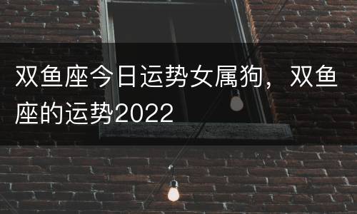 双鱼座今日运势女属狗，双鱼座的运势2022