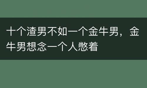 十个渣男不如一个金牛男，金牛男想念一个人憋着