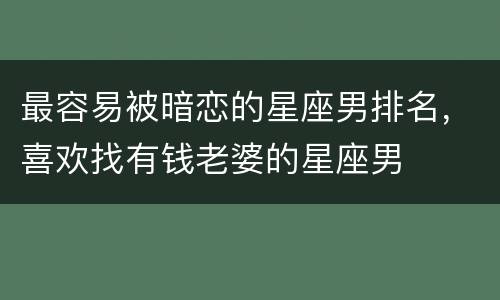 最容易被暗恋的星座男排名，喜欢找有钱老婆的星座男