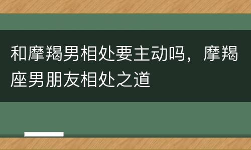 和摩羯男相处要主动吗，摩羯座男朋友相处之道