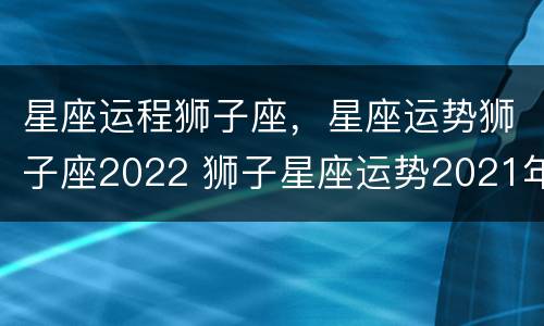 星座运程狮子座，星座运势狮子座2022 狮子星座运势2021年运程