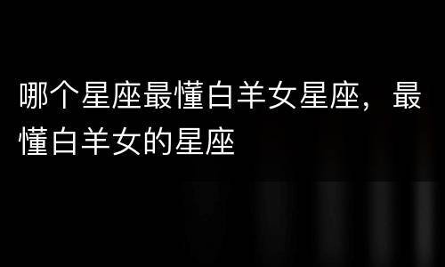 哪个星座最懂白羊女星座，最懂白羊女的星座