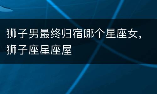 狮子男最终归宿哪个星座女，狮子座星座屋