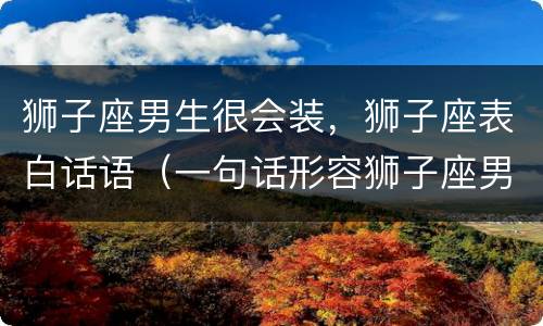 狮子座男生很会装，狮子座表白话语（一句话形容狮子座男生）