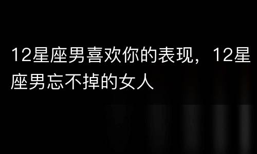 12星座男喜欢你的表现，12星座男忘不掉的女人