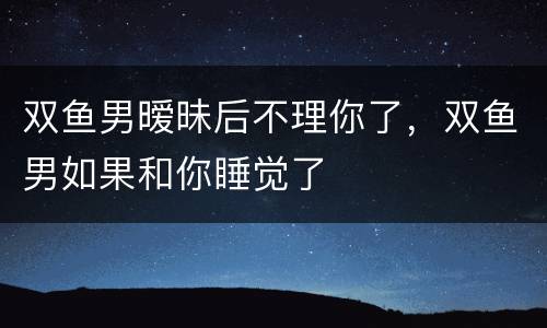 双鱼男暧昧后不理你了，双鱼男如果和你睡觉了