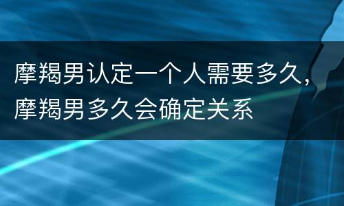 摩羯男认定一个人需要多久，摩羯男多久会确定关系