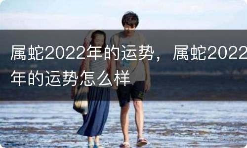 属蛇2022年的运势，属蛇2022年的运势怎么样