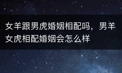 女羊跟男虎婚姻相配吗，男羊女虎相配婚姻会怎么样