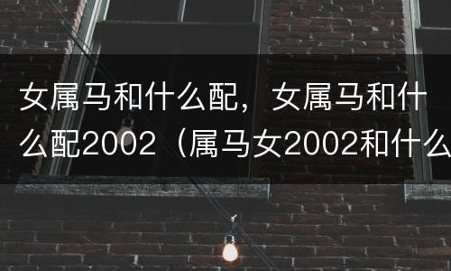 女属马和什么配，女属马和什么配2002（属马女2002和什么属相最配）