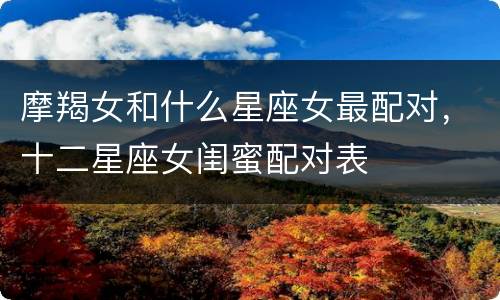摩羯女和什么星座女最配对，十二星座女闺蜜配对表