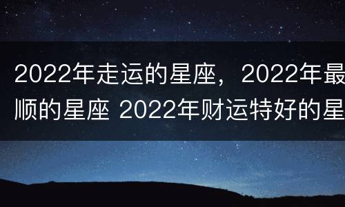 2022年走运的星座，2022年最顺的星座 2022年财运特好的星座