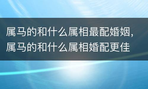 属马的和什么属相最配婚姻，属马的和什么属相婚配更佳