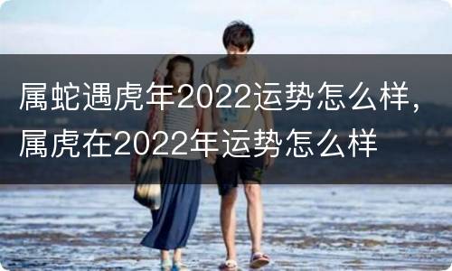 属蛇遇虎年2022运势怎么样，属虎在2022年运势怎么样