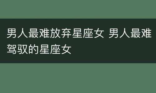 男人最难放弃星座女 男人最难驾驭的星座女