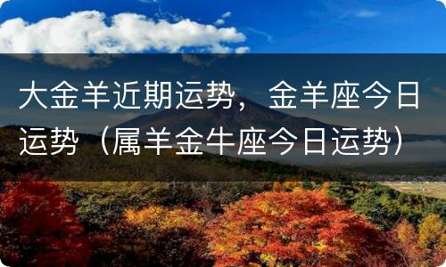 大金羊近期运势，金羊座今日运势（属羊金牛座今日运势）