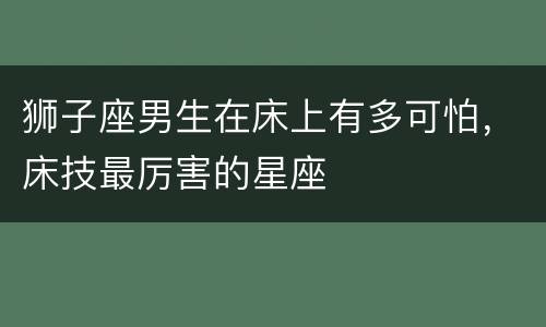 狮子座男生在床上有多可怕，床技最厉害的星座